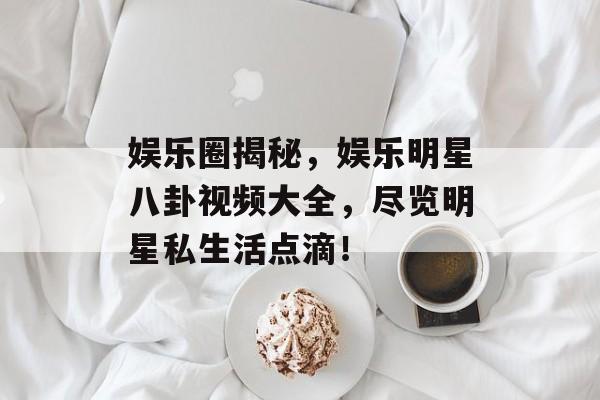 娱乐圈揭秘，娱乐明星八卦视频大全，尽览明星私生活点滴！