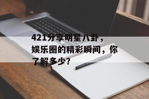 421分享明星八卦，娱乐圈的精彩瞬间，你了解多少？