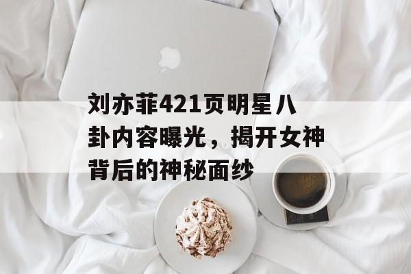 刘亦菲421页明星八卦内容曝光，揭开女神背后的神秘面纱