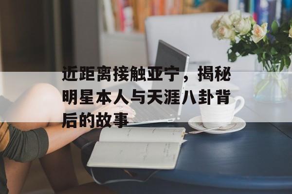 近距离接触亚宁，揭秘明星本人与天涯八卦背后的故事
