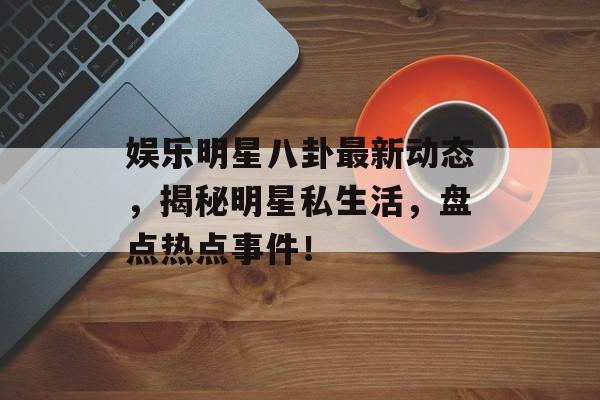 娱乐明星八卦最新动态，揭秘明星私生活，盘点热点事件！