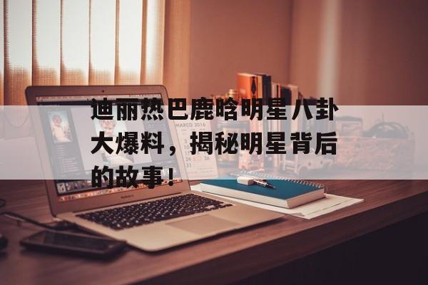 迪丽热巴鹿晗明星八卦大爆料，揭秘明星背后的故事！