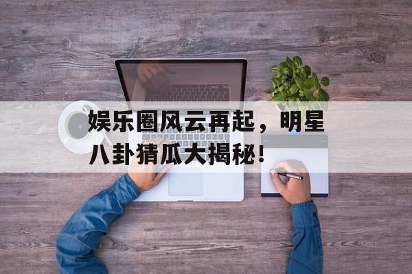 娱乐圈风云再起，明星八卦猜瓜大揭秘！