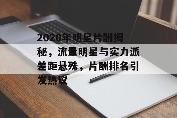 2020年明星片酬揭秘，流量明星与实力派差距悬殊，片酬排名引发热议