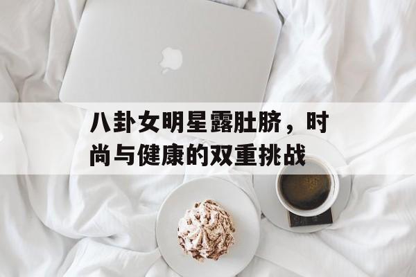 八卦女明星露肚脐，时尚与健康的双重挑战