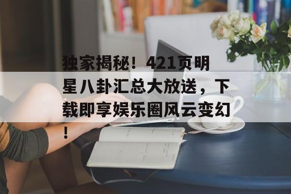 独家揭秘！421页明星八卦汇总大放送，下载即享娱乐圈风云变幻！