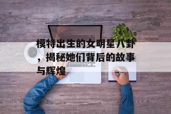 模特出生的女明星八卦，揭秘她们背后的故事与辉煌