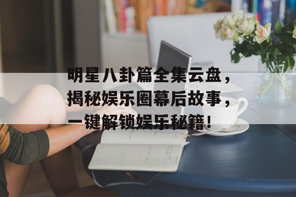 明星八卦篇全集云盘，揭秘娱乐圈幕后故事，一键解锁娱乐秘籍！