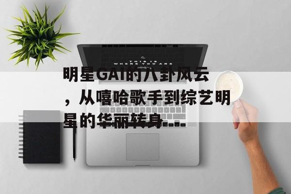 明星GAI的八卦风云，从嘻哈歌手到综艺明星的华丽转身