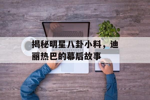 揭秘明星八卦小料，迪丽热巴的幕后故事