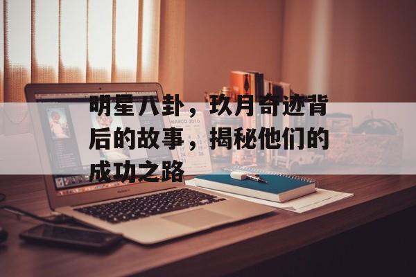 明星八卦，玖月奇迹背后的故事，揭秘他们的成功之路