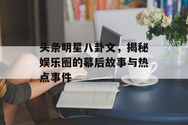 头条明星八卦文，揭秘娱乐圈的幕后故事与热点事件