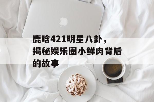 鹿晗421明星八卦，揭秘娱乐圈小鲜肉背后的故事