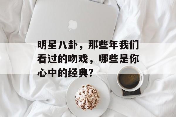 明星八卦，那些年我们看过的吻戏，哪些是你心中的经典？
