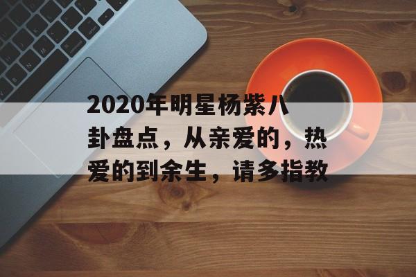2020年明星杨紫八卦盘点，从亲爱的，热爱的到余生，请多指教