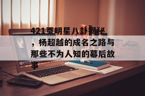 421页明星八卦揭秘，杨超越的成名之路与那些不为人知的幕后故事