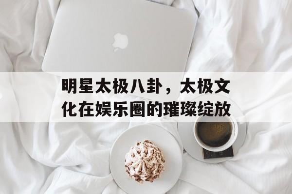 明星太极八卦，太极文化在娱乐圈的璀璨绽放