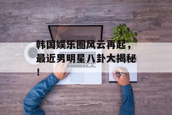韩国娱乐圈风云再起，最近男明星八卦大揭秘！