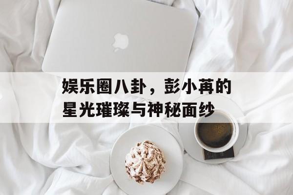 娱乐圈八卦,彭小苒的星光璀璨与神秘面纱 娱乐圈八卦,彭小苒的星光璀璨与神秘面纱