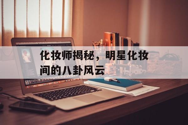 化妆师揭秘，明星化妆间的八卦风云