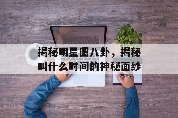 揭秘明星圈八卦,揭秘叫什么时间的神秘面纱 揭秘明星圈八卦,揭秘叫什么时间的神秘面纱