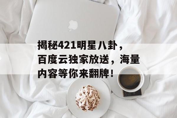揭秘421明星八卦，百度云独家放送，海量内容等你来翻牌！