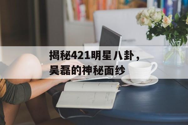 揭秘421明星八卦，吴磊的神秘面纱