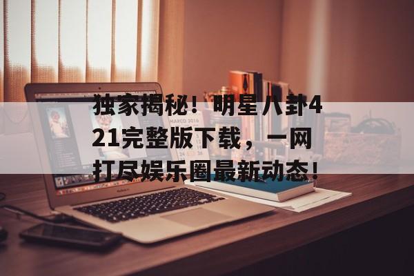独家揭秘！明星八卦421完整版下载，一网打尽娱乐圈最新动态！