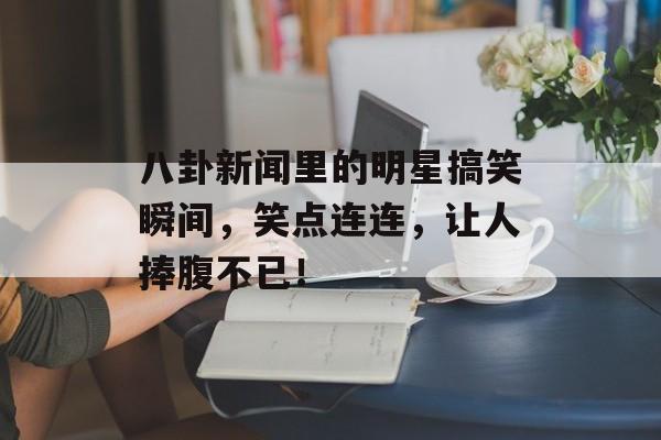 八卦新闻里的明星搞笑瞬间,笑点连连,让人捧腹不已! 八卦新闻里的明星搞笑瞬间,笑点连连,让人捧腹不已!
