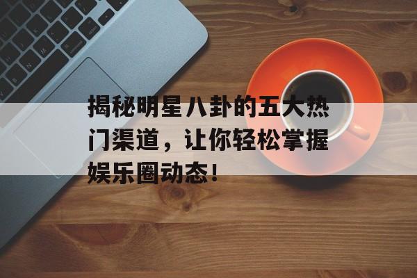 揭秘明星八卦的五大热门渠道，让你轻松掌握娱乐圈动态！