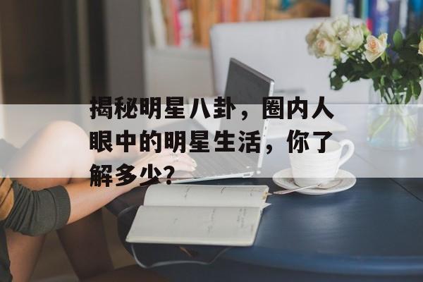 揭秘明星八卦,圈内人眼中的明星生活,你了解多少? 揭秘明星八卦,圈内人眼中的明星生活,你了解多少?