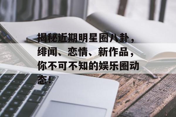 揭秘近期明星圈八卦,绯闻、恋情、新作品,你不可不知的娱乐圈动态! 揭秘近期明星圈八卦,绯闻、恋情、新作品,你不可不知的娱乐圈动态!