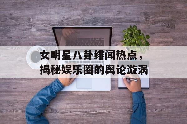 女明星八卦绯闻热点,揭秘娱乐圈的舆论漩涡 女明星八卦绯闻热点,揭秘娱乐圈的舆论漩涡