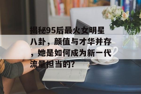 揭秘95后最火女明星八卦,颜值与才华并存,她是如何成为新一代流量担当的? 揭秘95后最火女明星八卦,颜值与才华并存,她是如何成为新一代流量担当的?