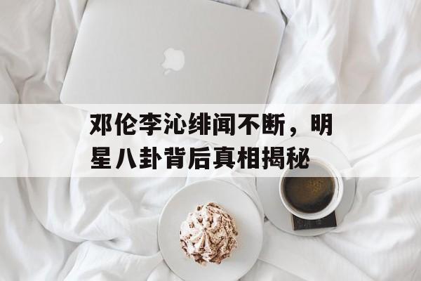邓伦李沁绯闻不断,明星八卦背后真相揭秘 邓伦李沁绯闻不断,明星八卦背后真相揭秘