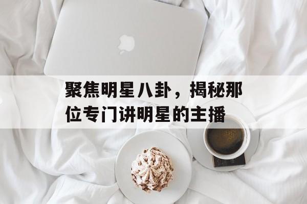 聚焦明星八卦,揭秘那位专门讲明星的主播 聚焦明星八卦,揭秘那位专门讲明星的主播