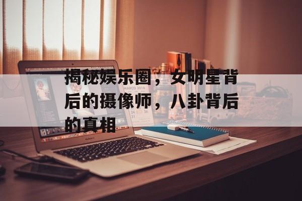 揭秘娱乐圈，女明星背后的摄像师，八卦背后的真相