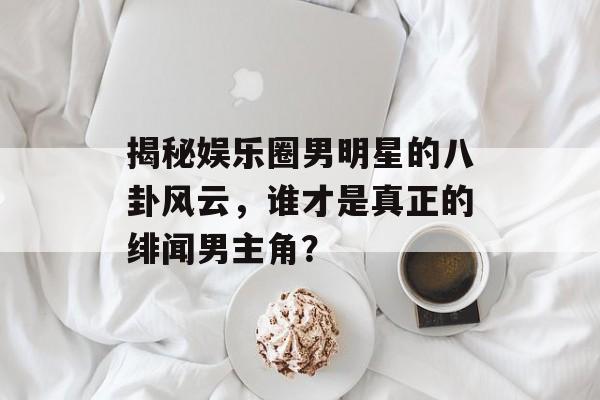 揭秘娱乐圈男明星的八卦风云,谁才是真正的绯闻男主角? 揭秘娱乐圈男明星的八卦风云,谁才是真正的绯闻男主角?