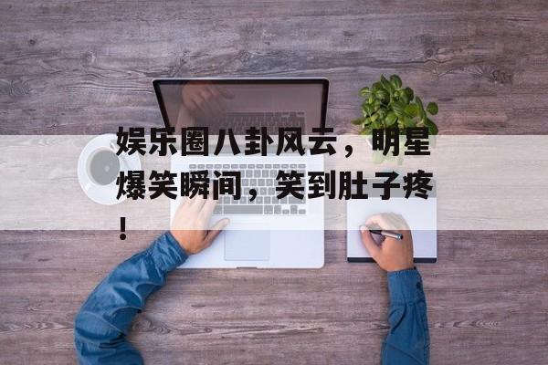 娱乐圈八卦风云,明星爆笑瞬间,笑到肚子疼! 娱乐圈八卦风云,明星爆笑瞬间,笑到肚子疼!