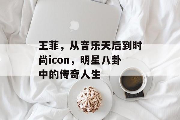 王菲,从音乐天后到时尚icon,明星八卦中的传奇人生 王菲,从音乐天后到时尚icon,明星八卦中的传奇人生