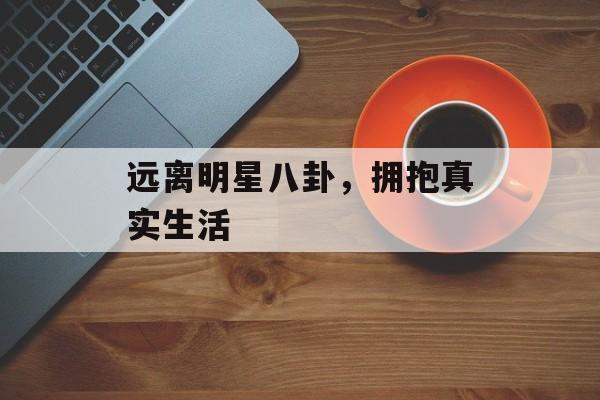 远离明星八卦,拥抱真实生活 远离明星八卦,拥抱真实生活