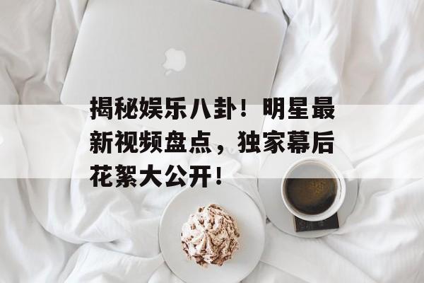揭秘娱乐八卦!明星最新视频盘点,独家幕后花絮大公开! 揭秘娱乐八卦!明星最新视频盘点,独家幕后花絮大公开!