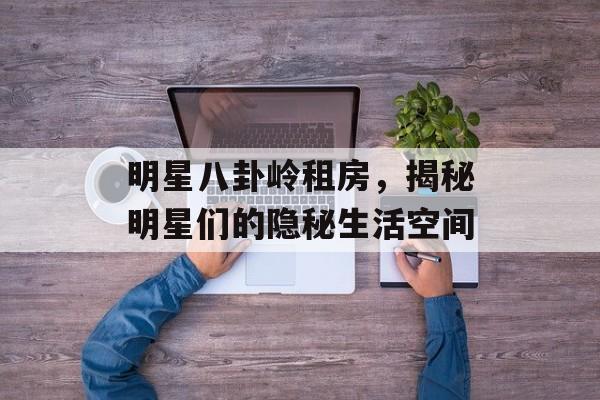 明星八卦岭租房,揭秘明星们的隐秘生活空间 明星八卦岭租房,揭秘明星们的隐秘生活空间