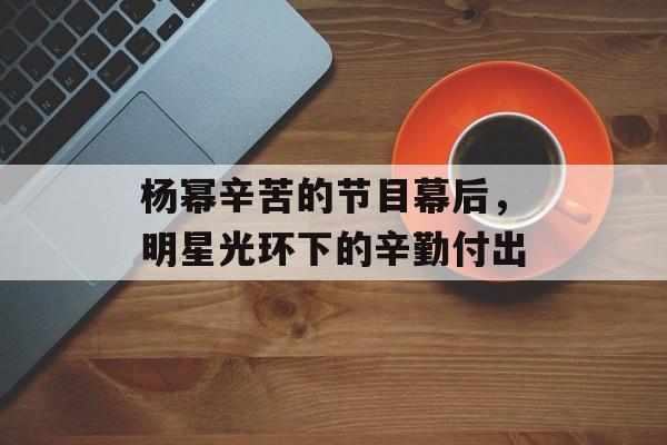 杨幂辛苦的节目幕后,明星光环下的辛勤付出 杨幂辛苦的节目幕后,明星光环下的辛勤付出