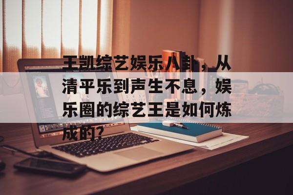 王凯综艺娱乐八卦,从清平乐到声生不息,娱乐圈的综艺王是如何炼成的? 王凯综艺娱乐八卦,从清平乐到声生不息,娱乐圈的综艺王是如何炼成的?