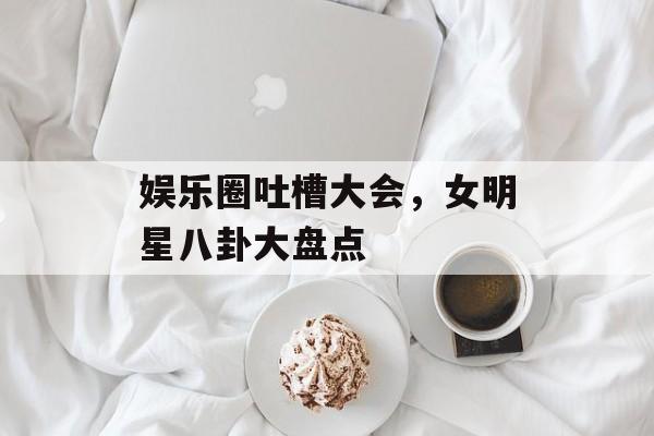 娱乐圈吐槽大会，女明星八卦大盘点