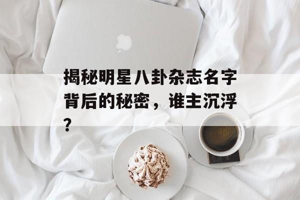 揭秘明星八卦杂志名字背后的秘密,谁主沉浮? 揭秘明星八卦杂志名字背后的秘密,谁主沉浮?