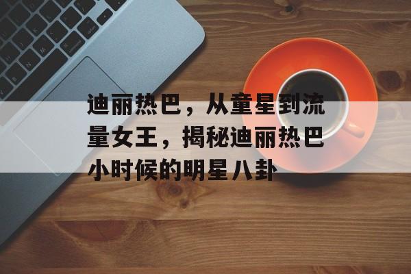 迪丽热巴，从童星到流量女王，揭秘迪丽热巴小时候的明星八卦