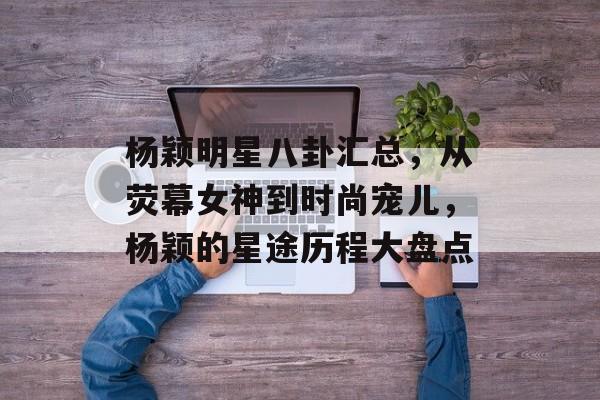 杨颖明星八卦汇总,从荧幕女神到时尚宠儿,杨颖的星途历程大盘点 杨颖明星八卦汇总,从荧幕女神到时尚宠儿,杨颖的星途历程大盘点