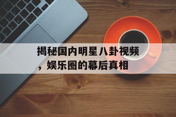 揭秘国内明星八卦视频,娱乐圈的幕后真相 揭秘国内明星八卦视频,娱乐圈的幕后真相
